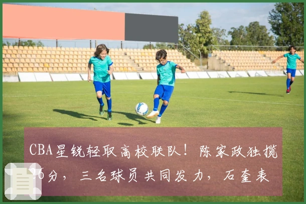 CBA星锐轻取高校联队！陈家政独揽26分，三名球员共同发力，石奎表现抢眼