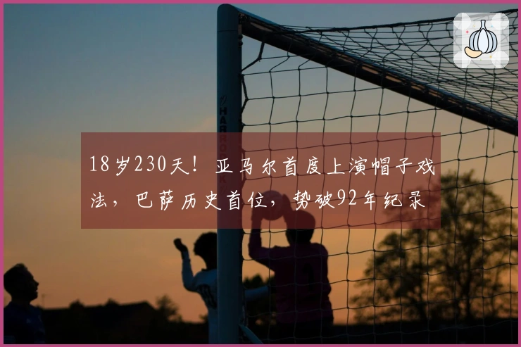 18岁230天！亚马尔首度上演帽子戏法，巴萨历史首位，势破92年纪录