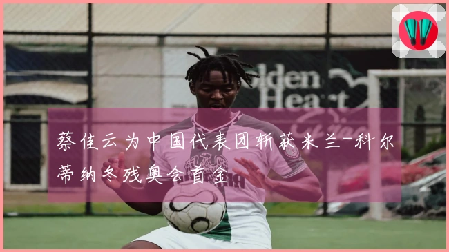 蔡佳云为中国代表团斩获米兰-科尔蒂纳冬残奥会首金