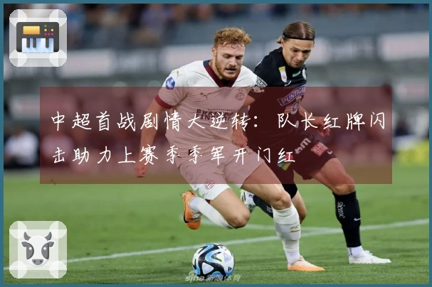 中超首战剧情大逆转：队长红牌闪击助力上赛季季军开门红