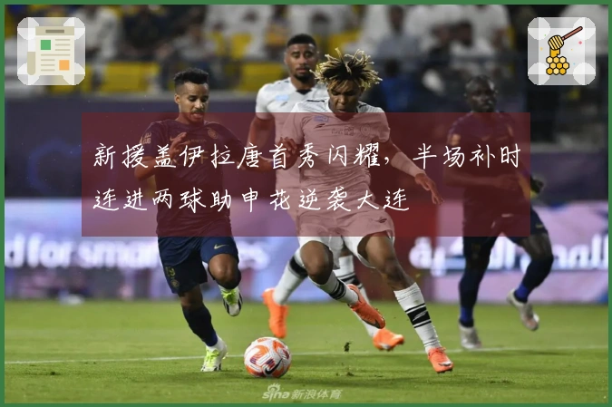 新援盖伊拉唐首秀闪耀，半场补时连进两球助申花逆袭大连