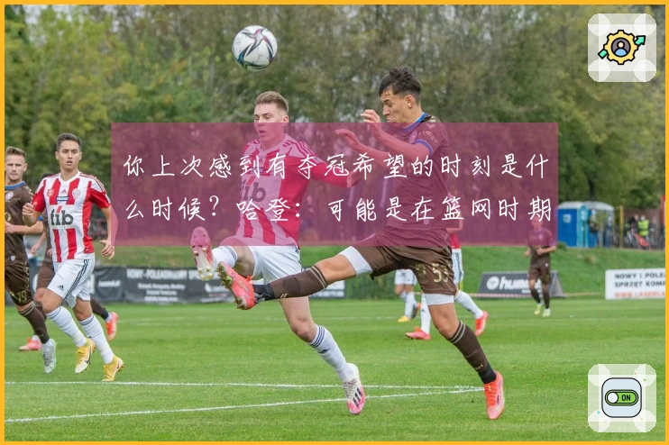 你上次感到有夺冠希望的时刻是什么时候？哈登：可能是在篮网时期