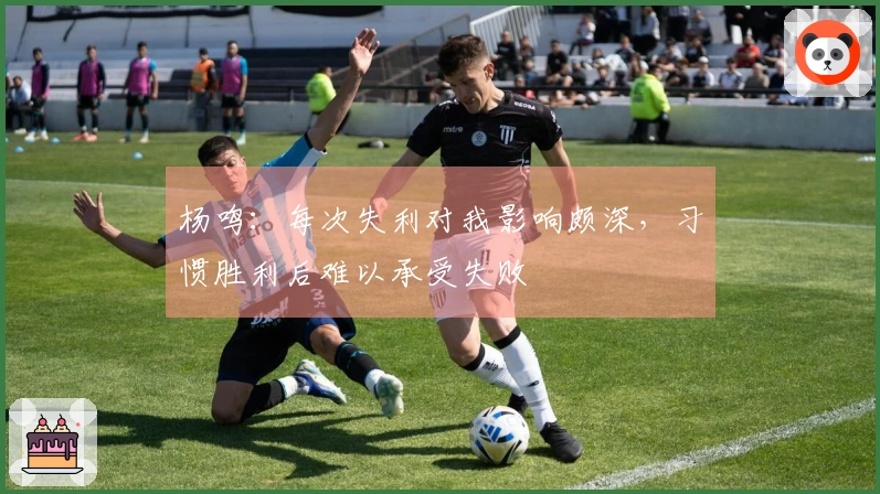 杨鸣：每次失利对我影响颇深，习惯胜利后难以承受失败