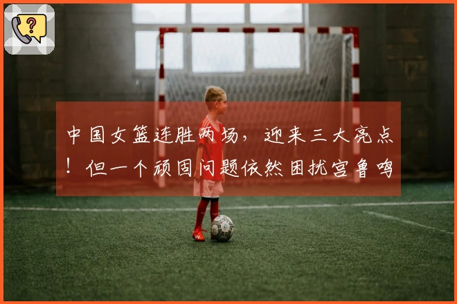 中国女篮连胜两场，迎来三大亮点！但一个顽固问题依然困扰宫鲁鸣