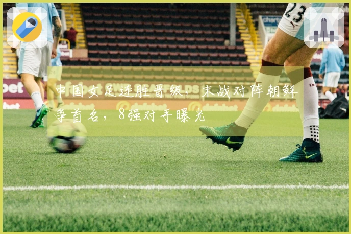 中国女足连胜晋级,末战对阵朝鲜争首名,8强对手曝光