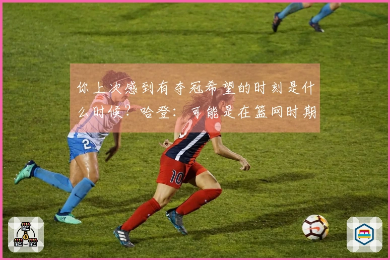 你上次感到有夺冠希望的时刻是什么时候？哈登：可能是在篮网时期