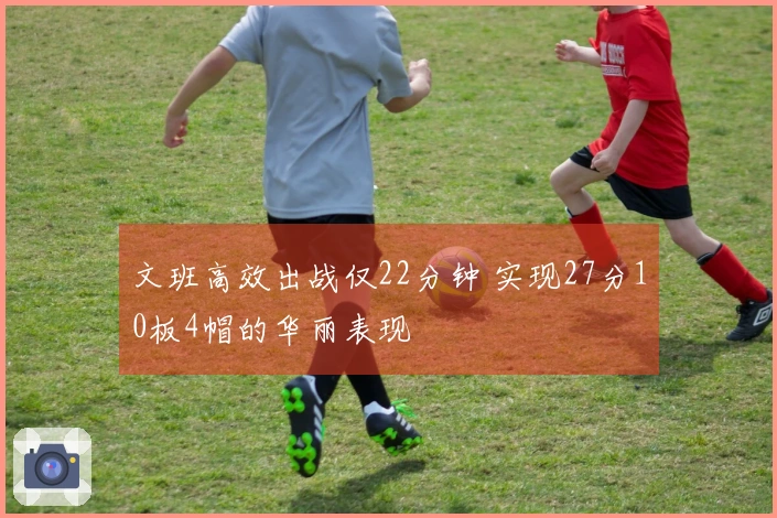 文班高效出战仅22分钟 实现27分10板4帽的华丽表现