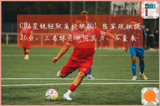 CBA星锐轻取高校联队！陈家政独揽26分，三名球员共同发力，石奎表现抢眼