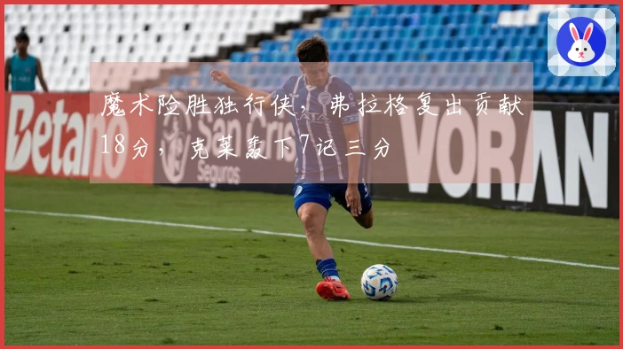 魔术险胜独行侠，弗拉格复出贡献18分，克莱轰下7记三分