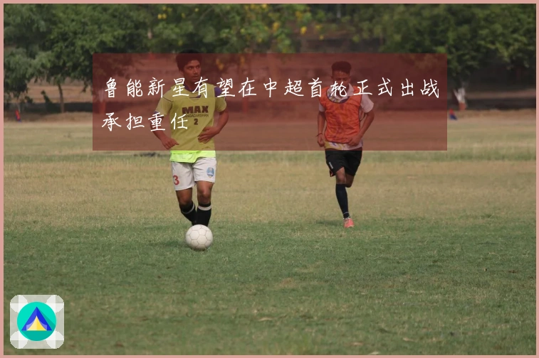鲁能新星有望在中超首轮正式出战承担重任