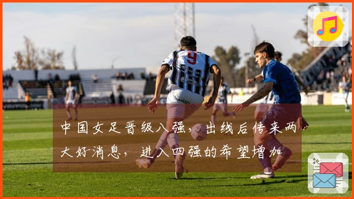 中国女足晋级八强，出线后传来两大好消息，进入四强的希望增加