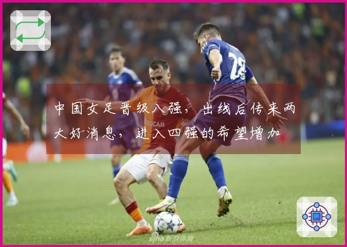 中国女足晋级八强，出线后传来两大好消息，进入四强的希望增加