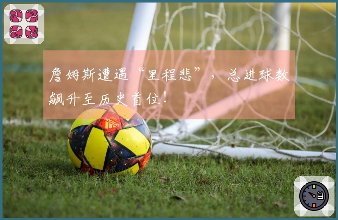 詹姆斯遭遇“里程悲”，总进球数飙升至历史首位！