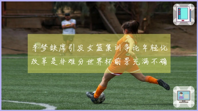 李梦缺席引发女篮集训争论年轻化改革是非难分世界杯前景充满不确定性