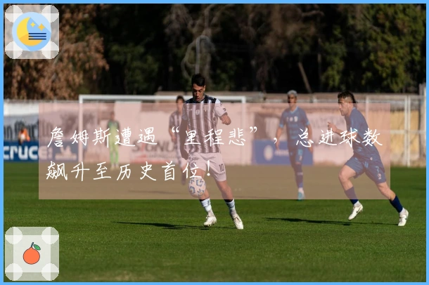 詹姆斯遭遇“里程悲”，总进球数飙升至历史首位！