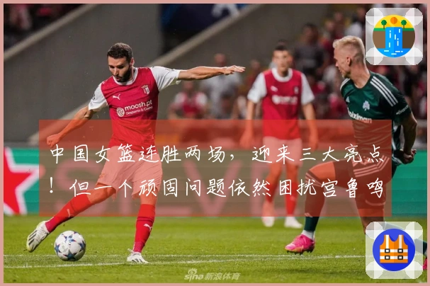 中国女篮连胜两场，迎来三大亮点！但一个顽固问题依然困扰宫鲁鸣