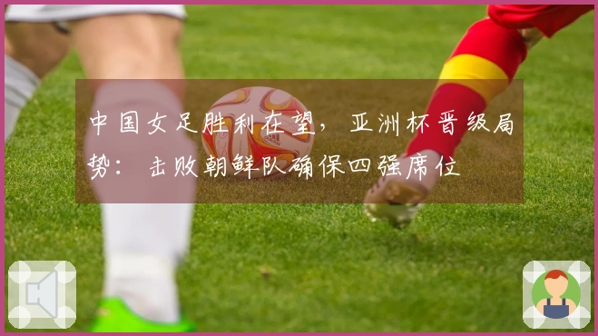 中国女足胜利在望，亚洲杯晋级局势：击败朝鲜队确保四强席位