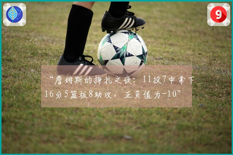“詹姆斯的挣扎之夜：11投7中拿下16分5篮板8助攻，正负值为-10”
