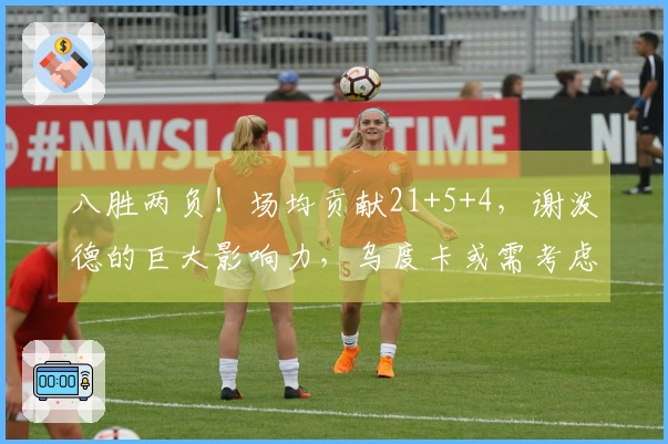 八胜两负！场均贡献21+5+4，谢泼德的巨大影响力，乌度卡或需考虑让伊森担任替补