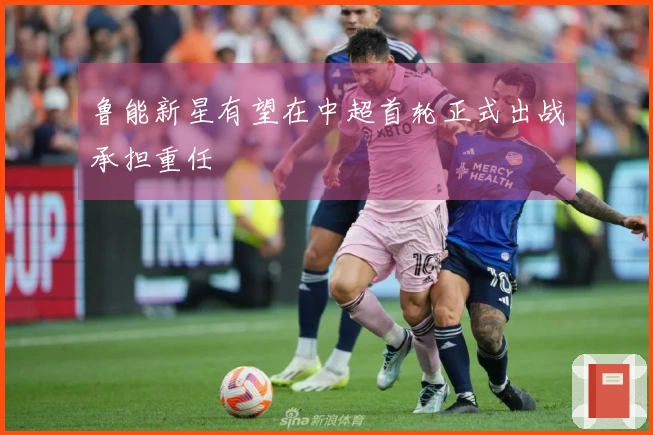 鲁能新星有望在中超首轮正式出战承担重任