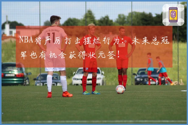 NBA将严厉打击摆烂行为：未来总冠军也有机会获得状元签！