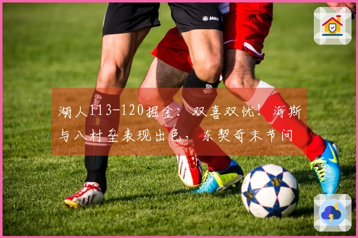 湖人113-120掘金：双喜双忧！海斯与八村垒表现出色，东契奇末节问题再现